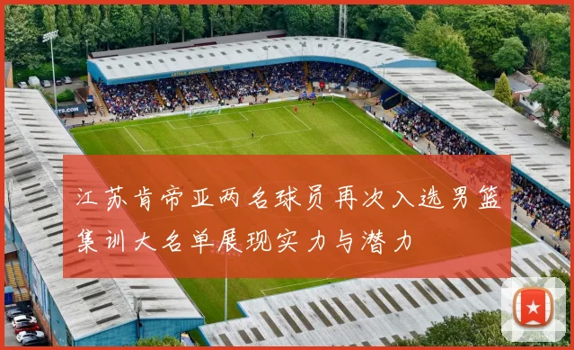 江苏肯帝亚两名球员再次入选男篮集训大名单展现实力与潜力