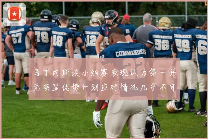 马丁内斯谈小组赛表现认为第一并无明显优势计划应对情况几乎不可能