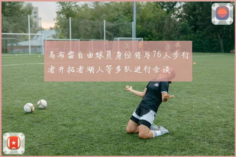 乌布雷自由球员身份将与76人步行者开拓者湖人等多队进行会谈