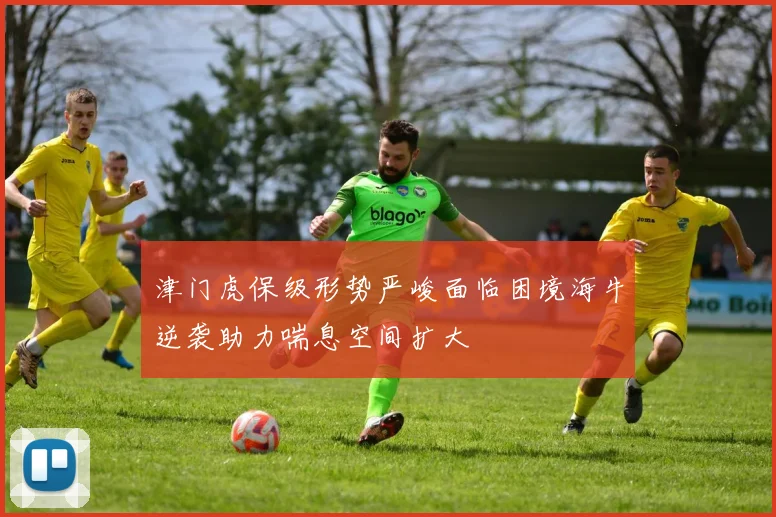 津门虎保级形势严峻面临困境海牛逆袭助力喘息空间扩大