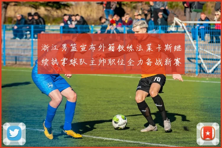 浙江男篮宣布外籍教练法莱卡斯继续执掌球队主帅职位全力备战新赛季
