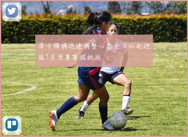 泽卡强调迅速调整心态全力以赴迎接5月密集赛程挑战