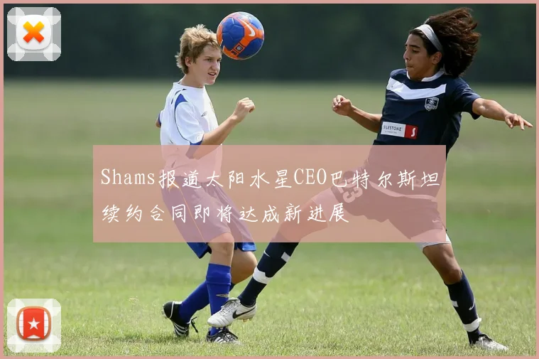 Shams报道太阳水星CEO巴特尔斯坦续约合同即将达成新进展