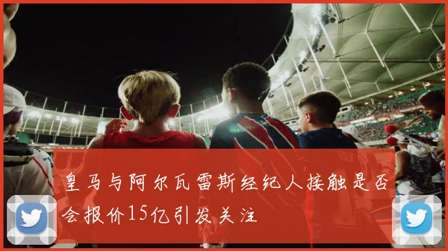皇马与阿尔瓦雷斯经纪人接触是否会报价15亿引发关注