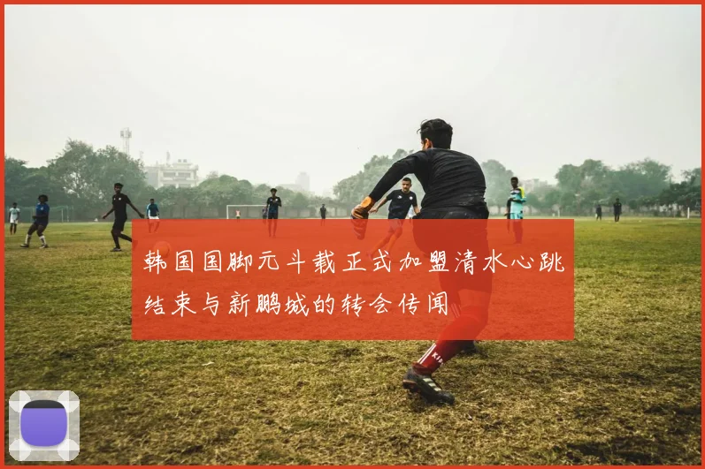 韩国国脚元斗载正式加盟清水心跳结束与新鹏城的转会传闻