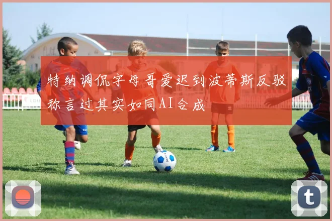 特纳调侃字母哥爱迟到波蒂斯反驳称言过其实如同AI合成