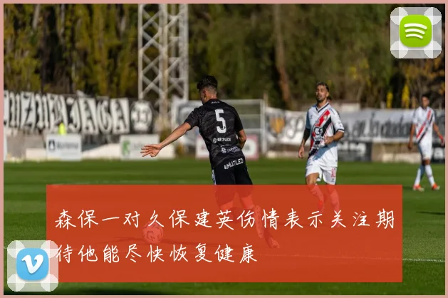森保一对久保建英伤情表示关注期待他能尽快恢复健康