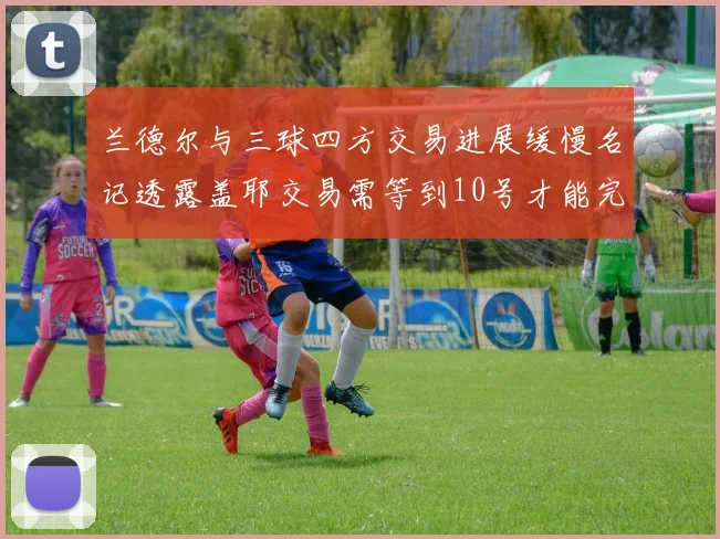 兰德尔与三球四方交易进展缓慢名记透露盖耶交易需等到10号才能完成