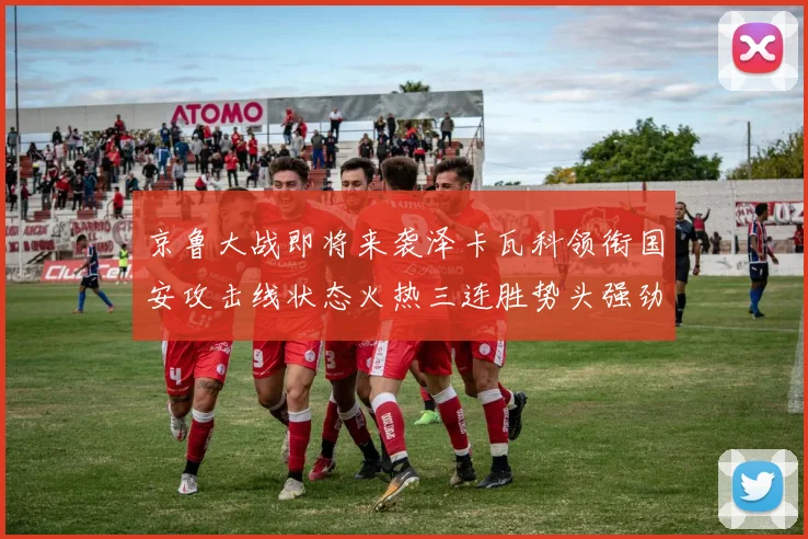 京鲁大战即将来袭泽卡瓦科领衔国安攻击线状态火热三连胜势头强劲