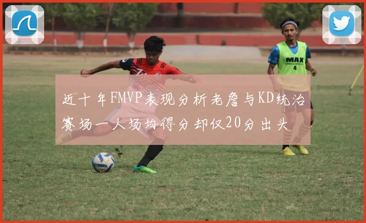 近十年FMVP表现分析老詹与KD统治赛场一人场均得分却仅20分出头